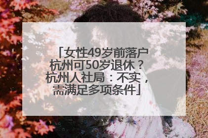 女性49岁前落户杭州可50岁退休？杭州人社局：不实，需满足多项条件