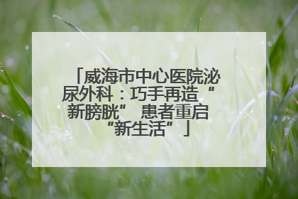 威海市中心医院泌尿外科：巧手再造“新膀胱” 患者重启“新生活”