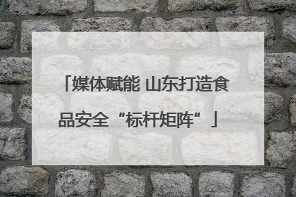 媒体赋能 山东打造食品安全“标杆矩阵”