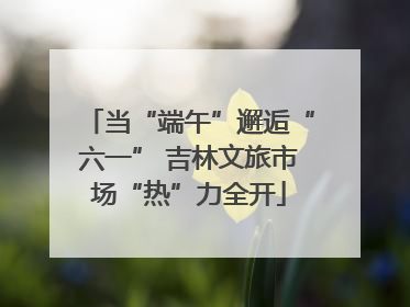 当“端午”邂逅“六一” 吉林文旅市场“热”力全开