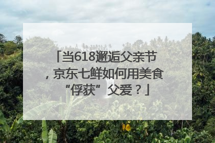 当618邂逅父亲节，京东七鲜如何用美食“俘获”父爱？