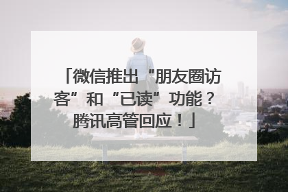微信推出“朋友圈访客”和“已读”功能？腾讯高管回应！
