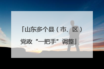 山东多个县（市、区）党政“一把手”调整