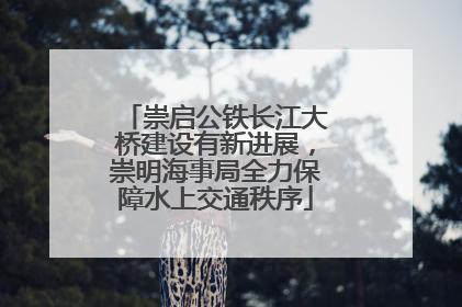 崇启公铁长江大桥建设有新进展，崇明海事局全力保障水上交通秩序