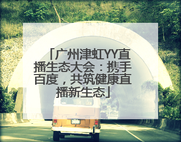 广州津虹YY直播生态大会：携手百度，共筑健康直播新生态