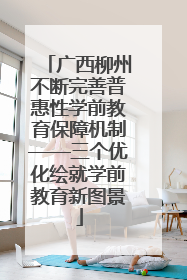 广西柳州不断完善普惠性学前教育保障机制——三个优化绘就学前教育新图景