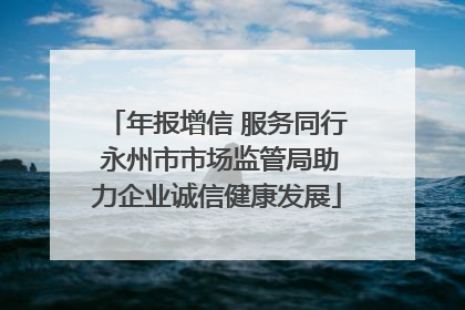 年报增信 服务同行 永州市市场监管局助力企业诚信健康发展
