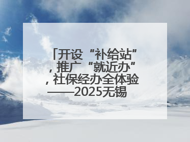 开设“补给站”，推广“就近办”，社保经办全体验——2025无锡“社保开放月”活动开启
