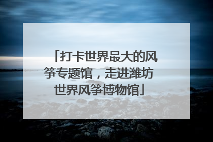 打卡世界最大的风筝专题馆，走进潍坊世界风筝博物馆
