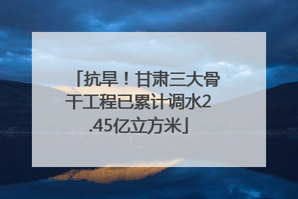 抗旱！甘肃三大骨干工程已累计调水2.45亿立方米