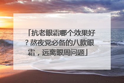 抗老眼霜哪个效果好？熬夜党必备的八款眼霜，远离眼周问题