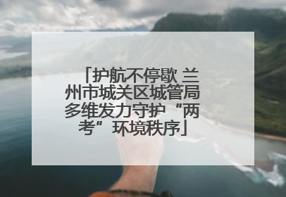 护航不停歇 兰州市城关区城管局多维发力守护“两考”环境秩序