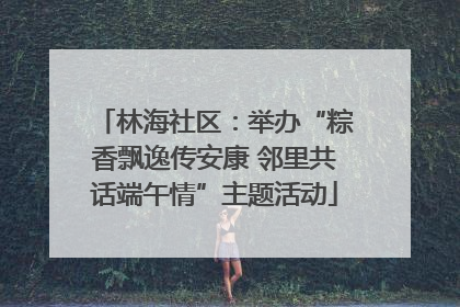 林海社区：举办“粽香飘逸传安康 邻里共话端午情”主题活动