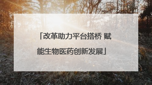 改革助力平台搭桥 赋能生物医药创新发展