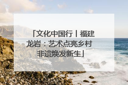 文化中国行丨福建龙岩：艺术点亮乡村 非遗焕发新生