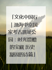 文化中国行｜渤海中京国家考古遗址公园：时光馈赠的宝藏 历史凝固的诗篇