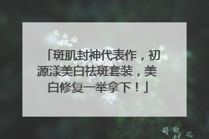 斑肌封神代表作，初源漾美白祛斑套装，美白修复一举拿下！