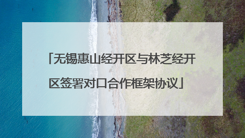 无锡惠山经开区与林芝经开区签署对口合作框架协议