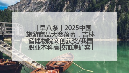 早八条丨2025中国旅游商品大赛落幕，吉林省博物院文创获奖/我国职业本科高校加速扩容
