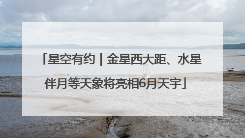 星空有约｜金星西大距、水星伴月等天象将亮相6月天宇