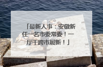 最新人事：安徽新任一名市委常委！一厅干跨市履新！