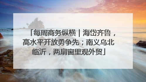 每周商务纵横｜海岱齐鲁，高水平开放勇争先；南义乌北临沂，两扇窗里观外贸
