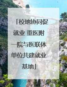 校地协同促就业 重医附一院与医联体单位共建就业基地