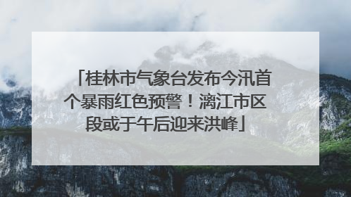 桂林市气象台发布今汛首个暴雨红色预警！漓江市区段或于午后迎来洪峰