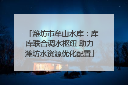 潍坊市牟山水库：库库联合调水枢纽 助力潍坊水资源优化配置