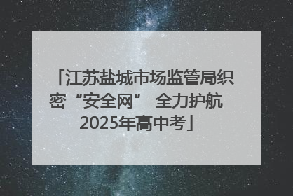 江苏盐城市场监管局织密“安全网” 全力护航2025年高中考