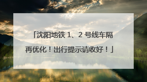 沈阳地铁 1、2 号线车隔再优化！出行提示请收好！