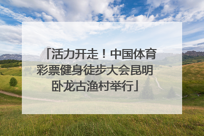 活力开走！中国体育彩票健身徒步大会昆明卧龙古渔村举行