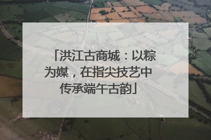 洪江古商城：以粽为媒，在指尖技艺中传承端午古韵