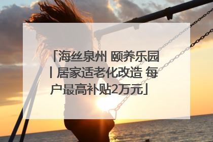 海丝泉州 颐养乐园丨居家适老化改造 每户最高补贴2万元