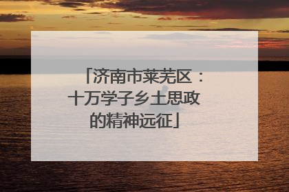 济南市莱芜区：十万学子乡土思政的精神远征