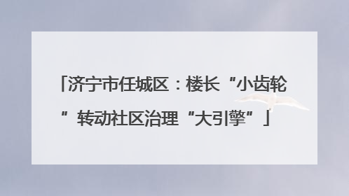 济宁市任城区：楼长“小齿轮”转动社区治理“大引擎”