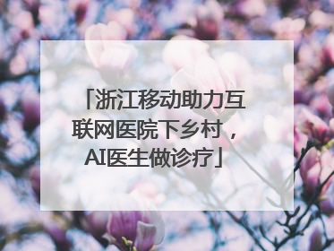 浙江移动助力互联网医院下乡村，AI医生做诊疗