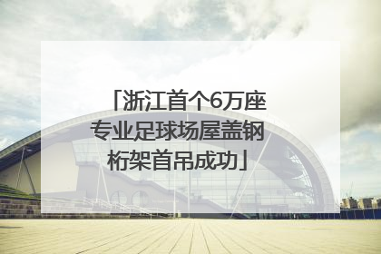 浙江首个6万座专业足球场屋盖钢桁架首吊成功