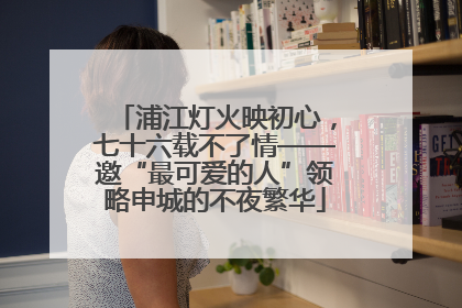 浦江灯火映初心，七十六载不了情——邀“最可爱的人”领略申城的不夜繁华