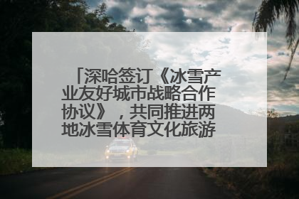 深哈签订《冰雪产业友好城市战略合作协议》，共同推进两地冰雪体育文化旅游高质量发展