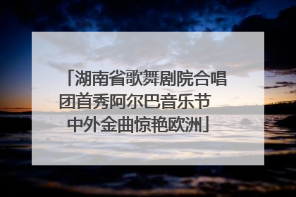 湖南省歌舞剧院合唱团首秀阿尔巴音乐节 中外金曲惊艳欧洲