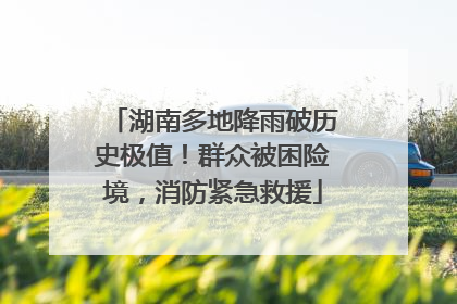 湖南多地降雨破历史极值！群众被困险境，消防紧急救援