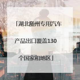 湖北随州专用汽车产品出口覆盖130个国家和地区