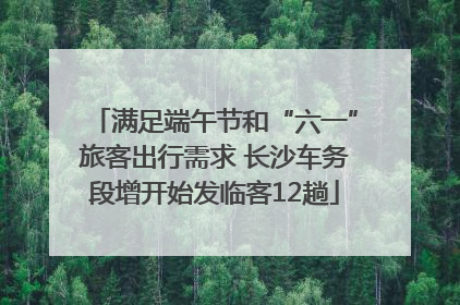 满足端午节和“六一”旅客出行需求 长沙车务段增开始发临客12趟
