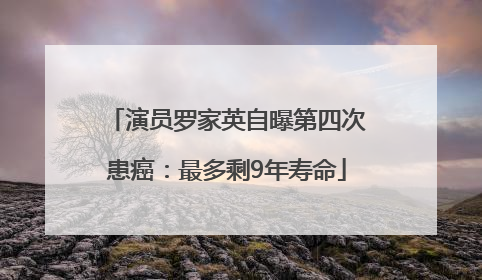 演员罗家英自曝第四次患癌：最多剩9年寿命