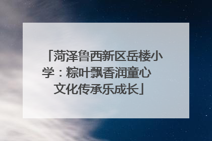 菏泽鲁西新区岳楼小学：粽叶飘香润童心 文化传承乐成长