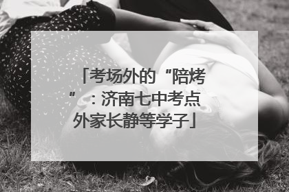 考场外的“陪烤”：济南七中考点外家长静等学子