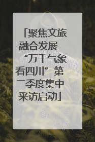 聚焦文旅融合发展 “万千气象看四川”第二季度集中采访启动