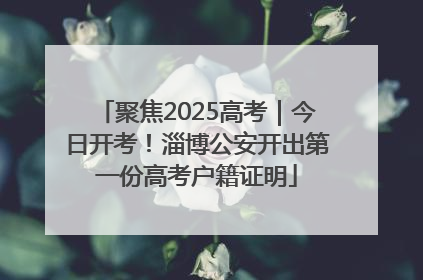 聚焦2025高考｜今日开考！淄博公安开出第一份高考户籍证明