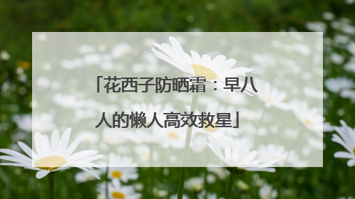 花西子防晒霜：早八人的懒人高效救星